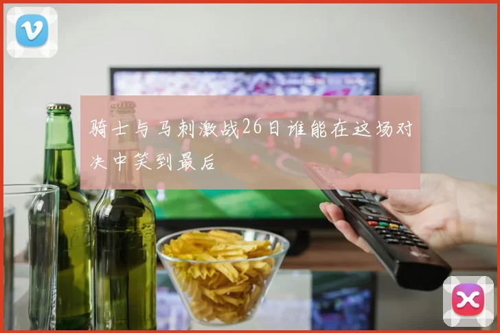 骑士与马刺激战26日谁能在这场对决中笑到最后