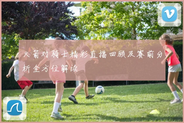 火箭对骑士精彩直播回顾及赛前分析全方位解读
