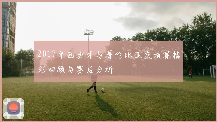 2017年西班牙与哥伦比亚友谊赛精彩回顾与赛后分析