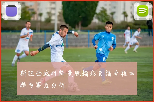 斯旺西城对阵曼联精彩直播全程回顾与赛后分析